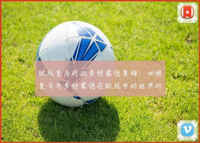 欧冠皇马对战多特蒙德集锦:回顾皇马与多特蒙德在欧冠中的经典对决与集锦
