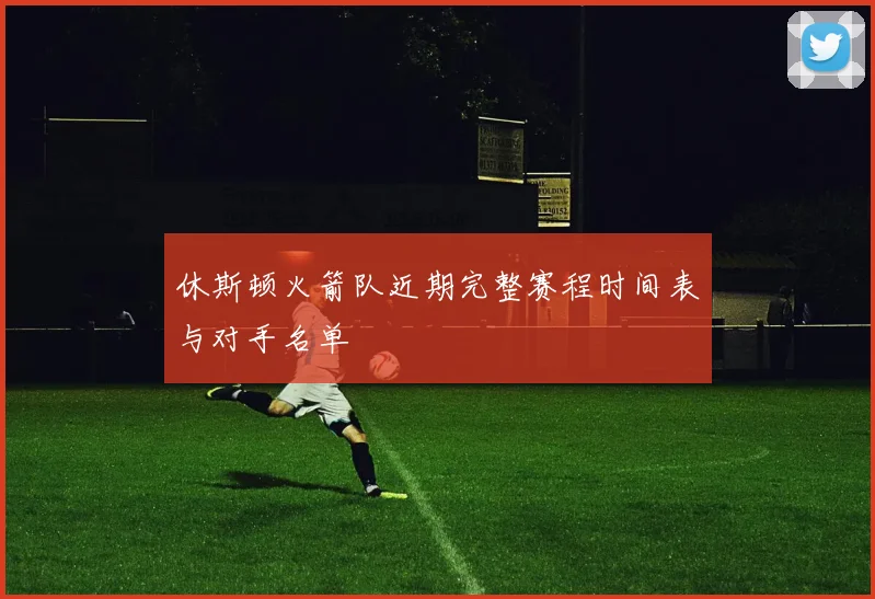 休斯顿火箭队近期完整赛程时间表与对手名单