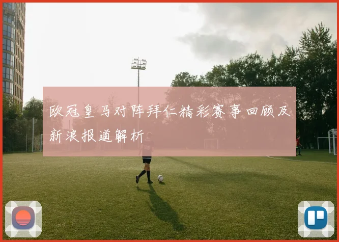 欧冠皇马对阵拜仁精彩赛事回顾及新浪报道解析